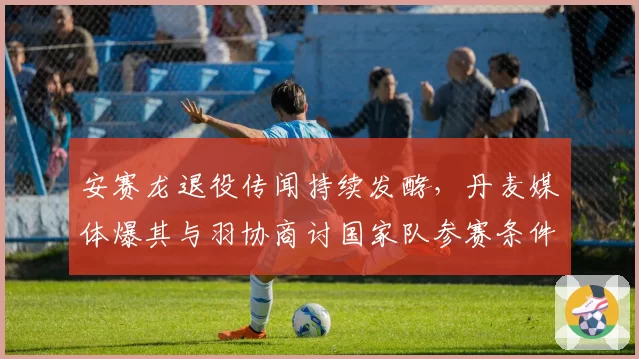 安赛龙退役传闻持续发酵,丹麦媒体爆其与羽协商讨国家队参赛条件