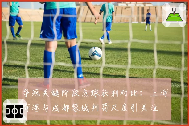 争冠关键阶段点球获利对比:上海海港与成都蓉城判罚尺度引关注