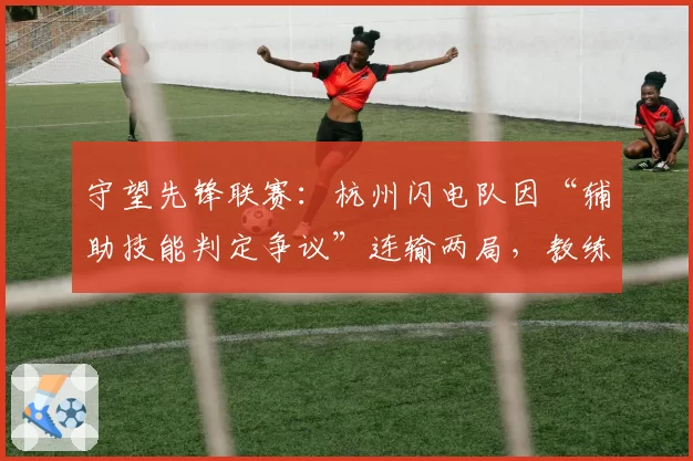 守望先锋联赛：杭州闪电队因“辅助技能判定争议”连输两局，教练赛后申请技术仲裁