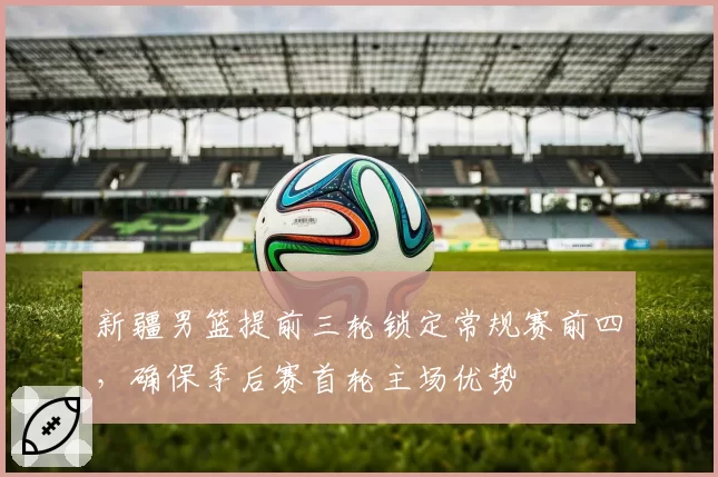 新疆男篮提前三轮锁定常规赛前四，确保季后赛首轮主场优势
