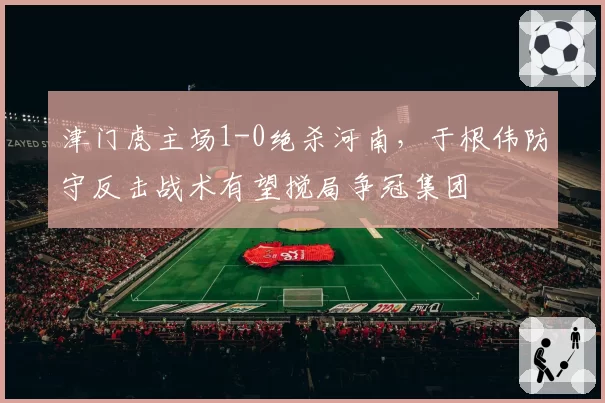 津门虎主场1-0绝杀河南，于根伟防守反击战术有望搅局争冠集团