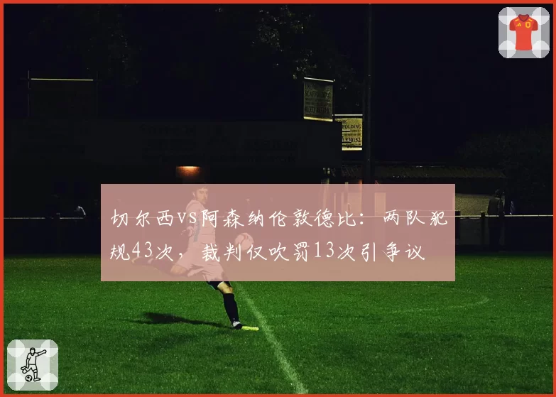 切尔西vs阿森纳伦敦德比：两队犯规43次，裁判仅吹罚13次引争议