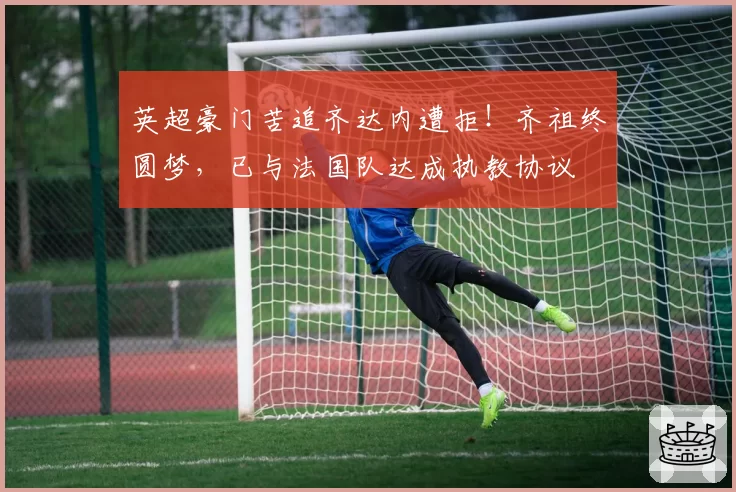 英超豪门苦追齐达内遭拒！齐祖终圆梦，已与法国队达成执教协议