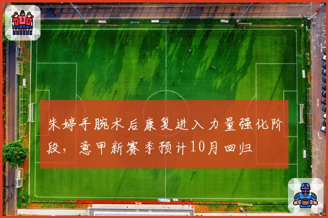 朱婷手腕术后康复进入力量强化阶段,意甲新赛季预计10月回归