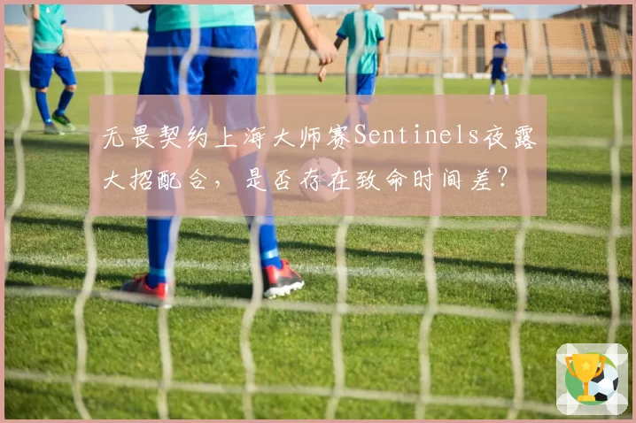无畏契约上海大师赛Sentinels夜露大招配合,是否存在致命时间差?