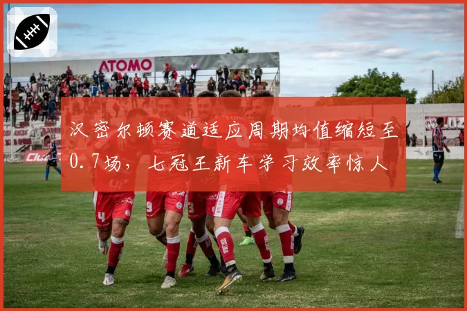 汉密尔顿赛道适应周期均值缩短至0.7场,七冠王新车学习效率惊人
