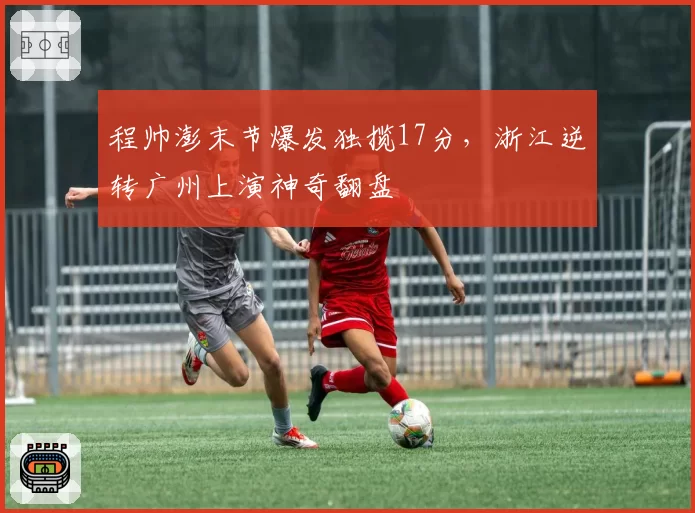 程帅澎末节爆发独揽17分,浙江逆转广州上演神奇翻盘