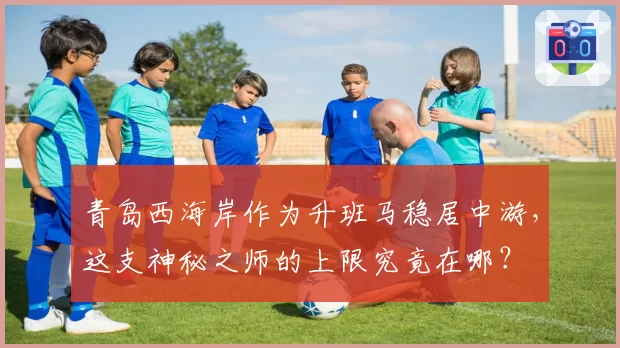 青岛西海岸作为升班马稳居中游，这支神秘之师的上限究竟在哪？