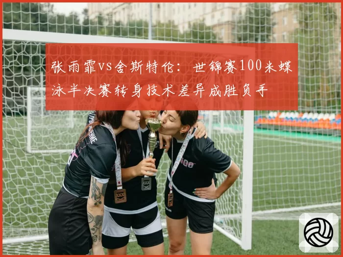 张雨霏vs舍斯特伦:世锦赛100米蝶泳半决赛转身技术差异成胜负手