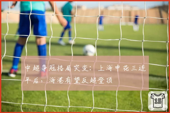 中超争冠格局突变:上海申花三连平后,海港有望反超登顶