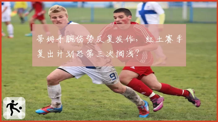 蒂姆手腕伤势反复发作,红土赛季复出计划恐第三次搁浅?